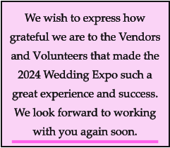 We wish to express how grateful we are to the Vendors and Volunteers that made the 2024 Wedding Expo such a great experience and success. We look forward to working with you again soon.